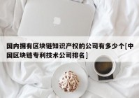 国内拥有区块链知识产权的公司有多少个[中国区块链专利技术公司排名]