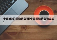 中国a股的区块链公司[中国区块链公司龙头]