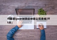 ff提速ipo计划获区块链公司青睐[fft币]